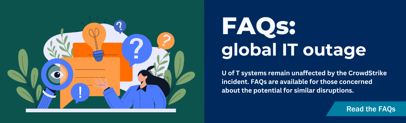 FAQs for global IT outage. U of T systems remain unaffected by the CrowdStrike incident. FAQs are available for those concerned about the potential for similar disruptions. Click to learn more.